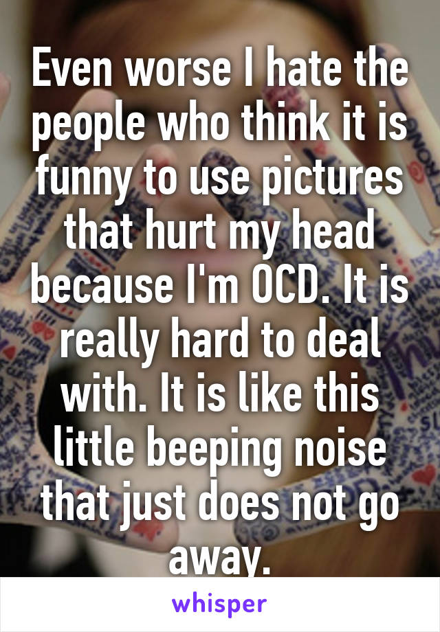 Even worse I hate the people who think it is funny to use pictures that hurt my head because I'm OCD. It is really hard to deal with. It is like this little beeping noise that just does not go away.