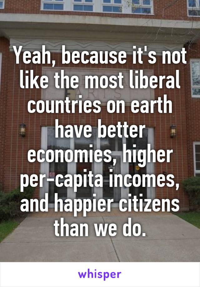 Yeah, because it's not like the most liberal countries on earth have better economies, higher per-capita incomes, and happier citizens than we do.