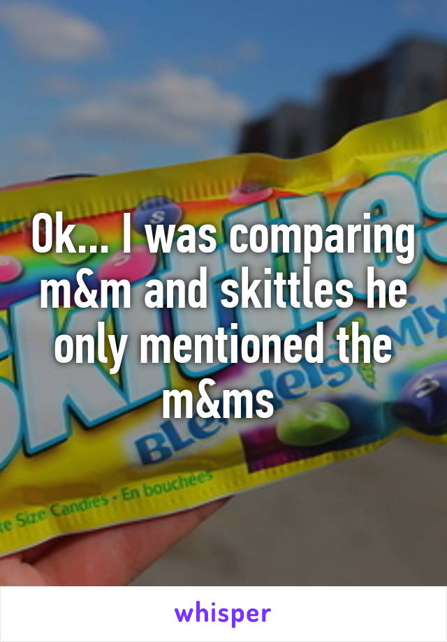 Ok... I was comparing m&m and skittles he only mentioned the m&ms 
