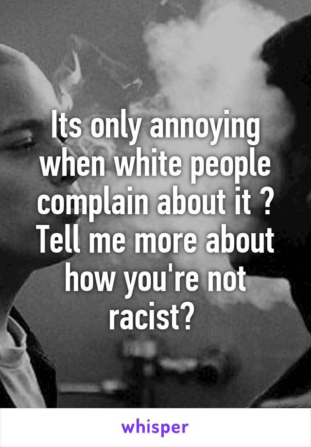 Its only annoying when white people complain about it ? Tell me more about how you're not racist? 