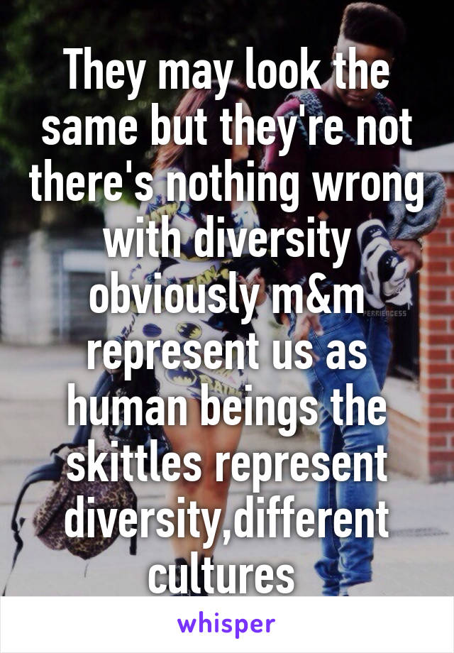 They may look the same but they're not there's nothing wrong with diversity obviously m&m represent us as human beings the skittles represent diversity,different cultures 