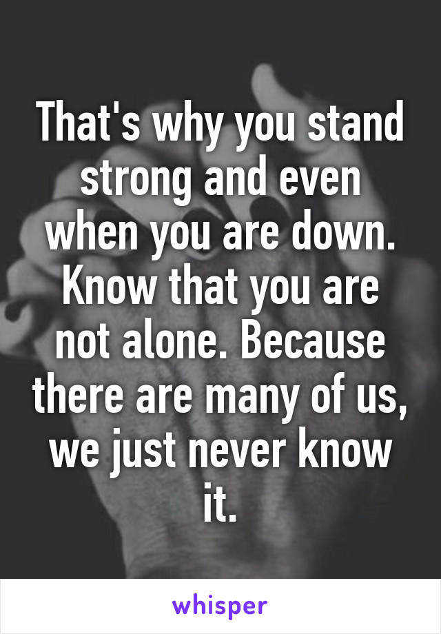 That's why you stand strong and even when you are down. Know that you are not alone. Because there are many of us, we just never know it.