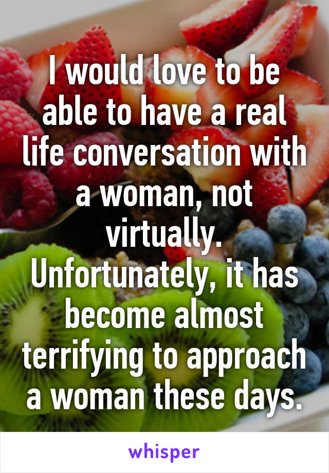 I would love to be able to have a real life conversation with a woman, not virtually. Unfortunately, it has become almost terrifying to approach a woman these days.