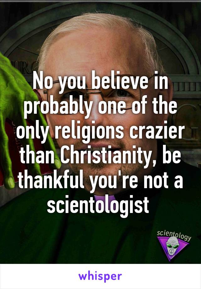 No you believe in probably one of the only religions crazier than Christianity, be thankful you're not a scientologist 