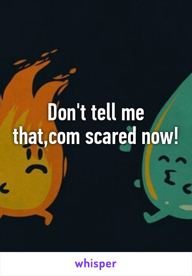 Don't tell me that,com scared now! 