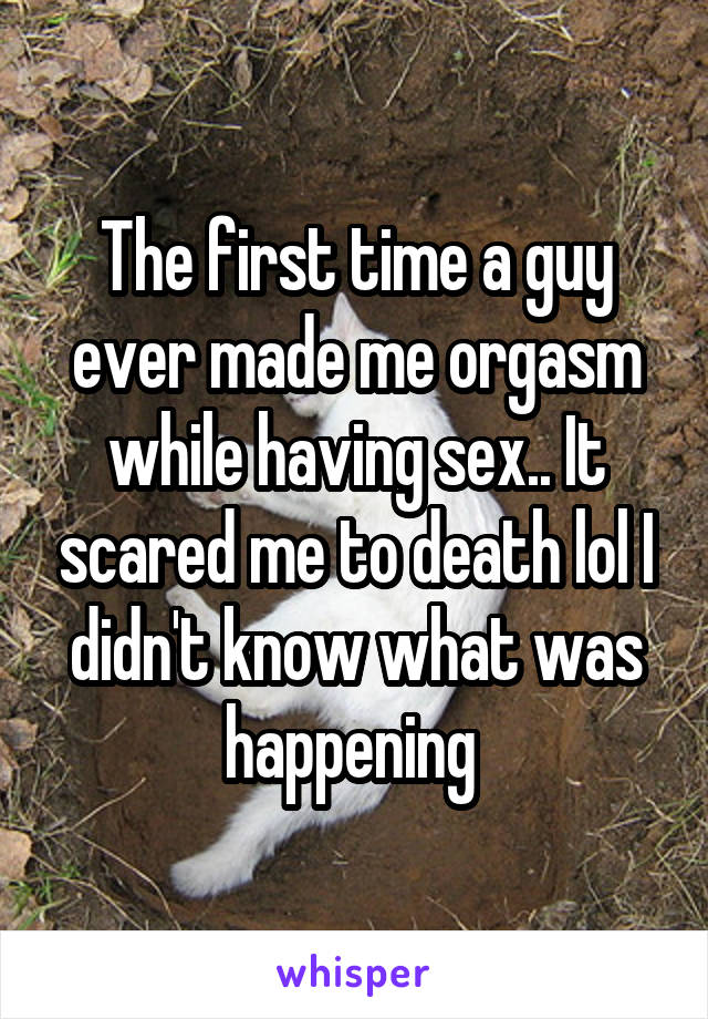 The first time a guy ever made me orgasm while having sex.. It scared me to death lol I didn't know what was happening 