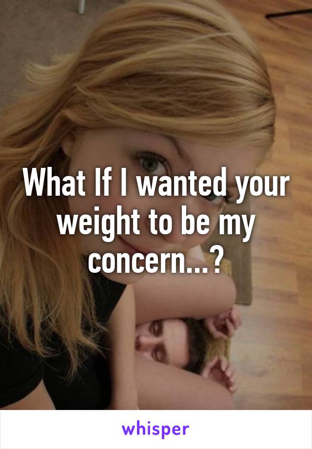 What If I wanted your weight to be my concern...?