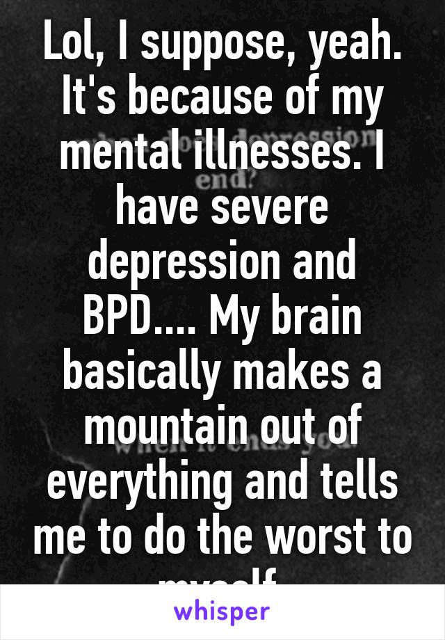 Lol, I suppose, yeah. It's because of my mental illnesses. I have severe depression and BPD.... My brain basically makes a mountain out of everything and tells me to do the worst to myself.