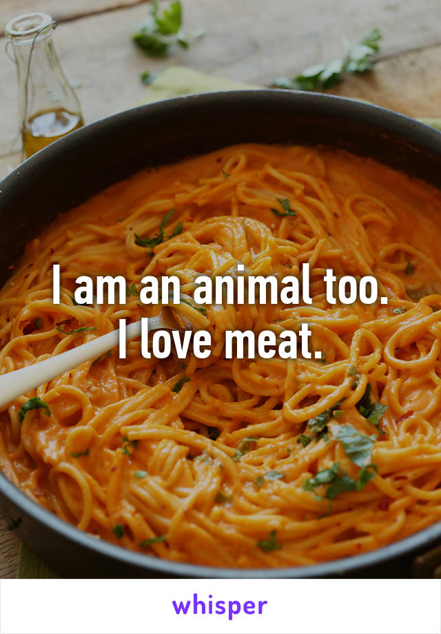 I am an animal too.
I love meat.