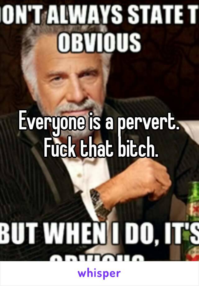Everyone is a pervert. Fuck that bitch.