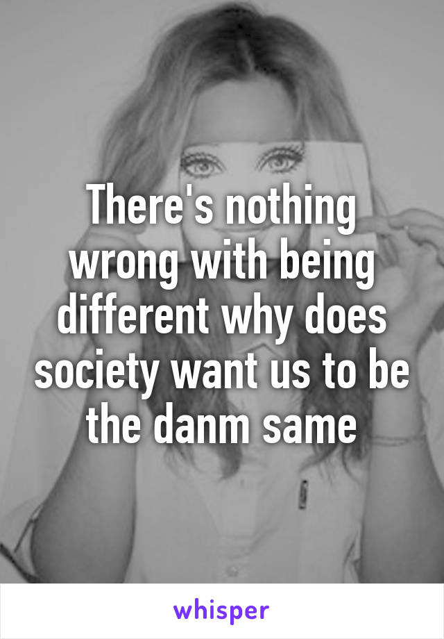 There's nothing wrong with being different why does society want us to be the danm same