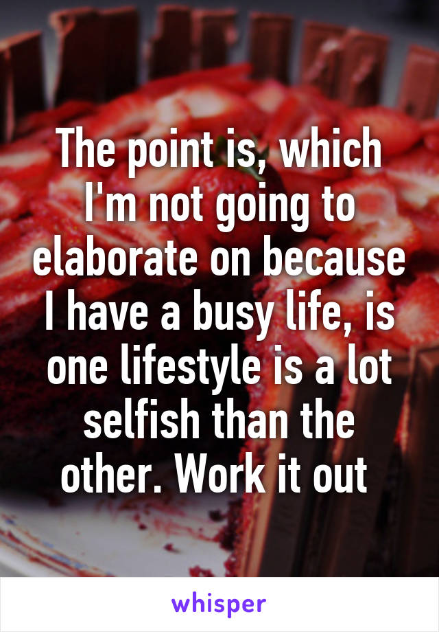 The point is, which I'm not going to elaborate on because I have a busy life, is one lifestyle is a lot selfish than the other. Work it out 