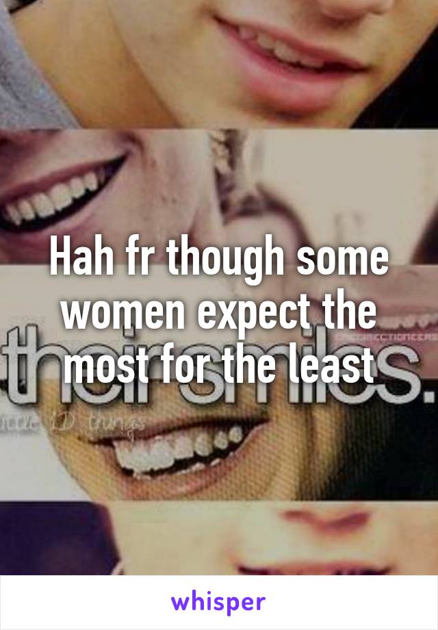 Hah fr though some women expect the most for the least
