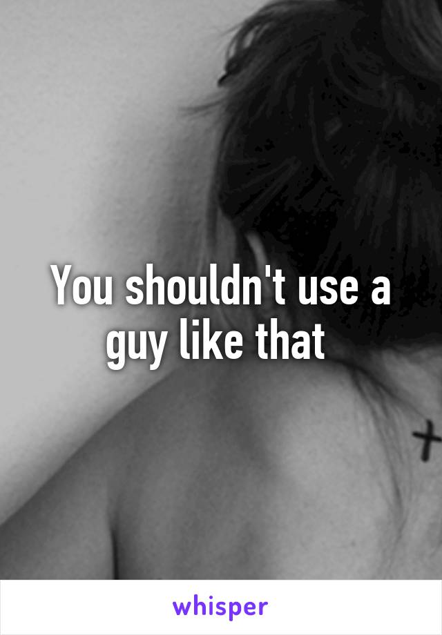 You shouldn't use a guy like that 