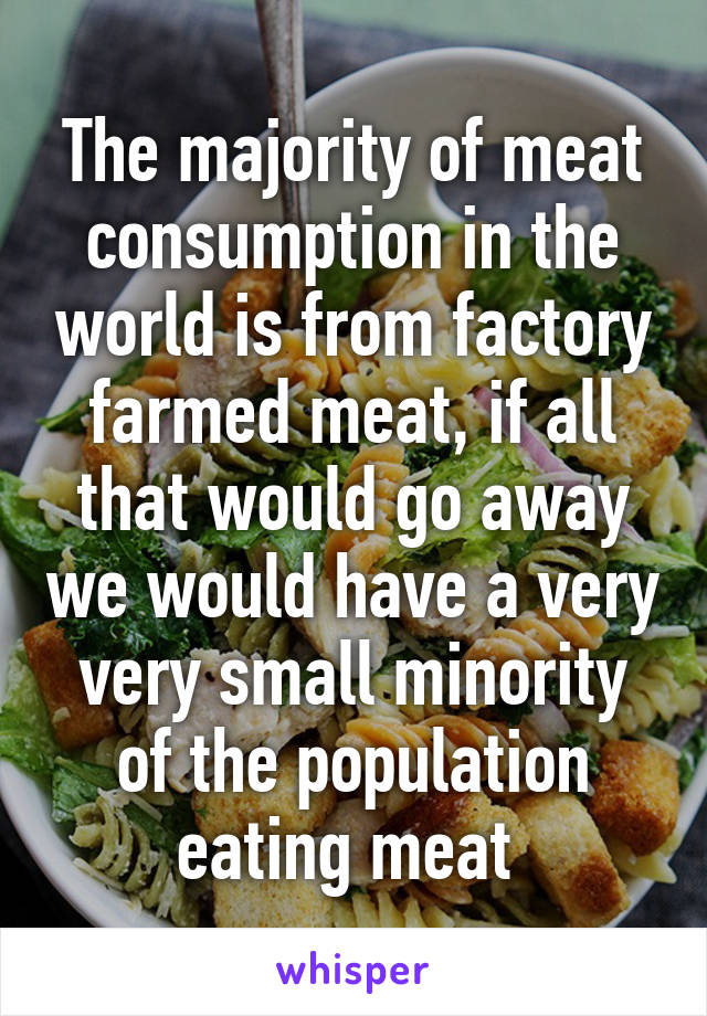 The majority of meat consumption in the world is from factory farmed meat, if all that would go away we would have a very very small minority of the population eating meat 