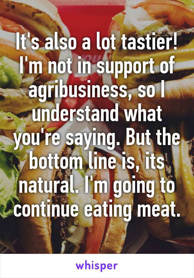 It's also a lot tastier!
I'm not in support of agribusiness, so I understand what you're saying. But the bottom line is, its natural. I'm going to continue eating meat. 