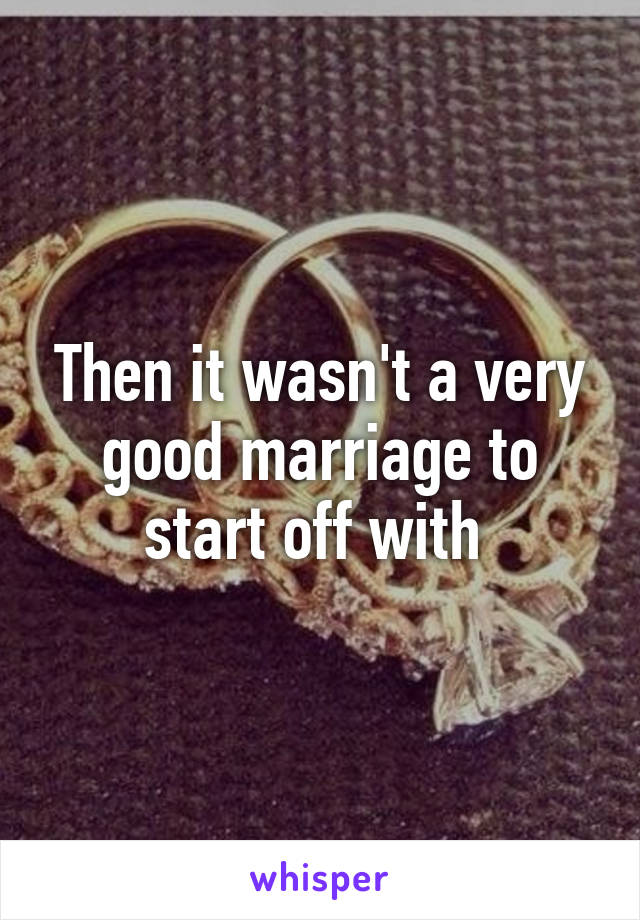 Then it wasn't a very good marriage to start off with 