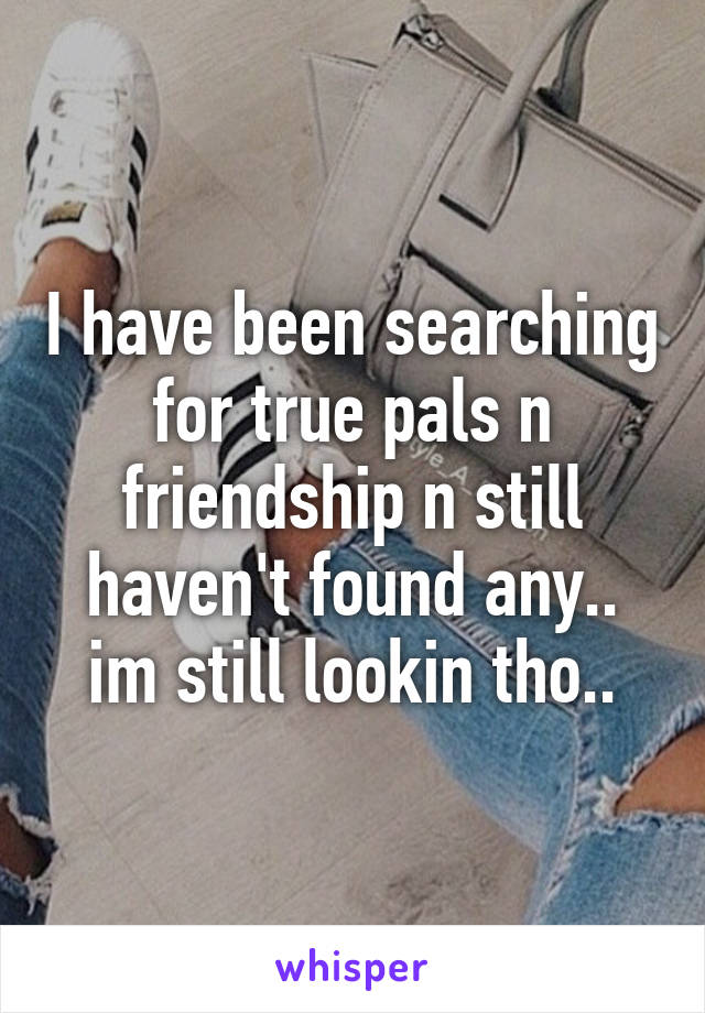 I have been searching for true pals n friendship n still haven't found any.. im still lookin tho..
