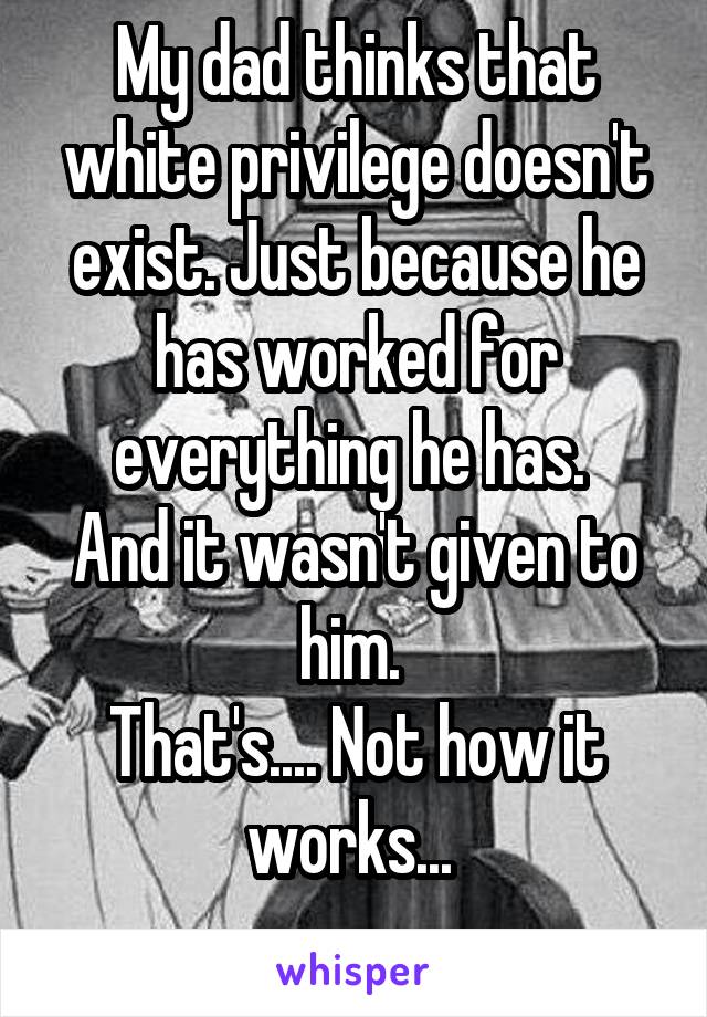My dad thinks that white privilege doesn't exist. Just because he has worked for everything he has. 
And it wasn't given to him. 
That's.... Not how it works... 
