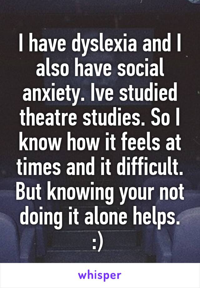 I have dyslexia and I also have social anxiety. Ive studied theatre studies. So I know how it feels at times and it difficult. But knowing your not doing it alone helps. :) 