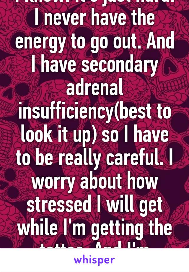 I know. It's just hard. I never have the energy to go out. And I have secondary adrenal insufficiency(best to look it up) so I have to be really careful. I worry about how stressed I will get while I'm getting the tattoo. And I'm scared.