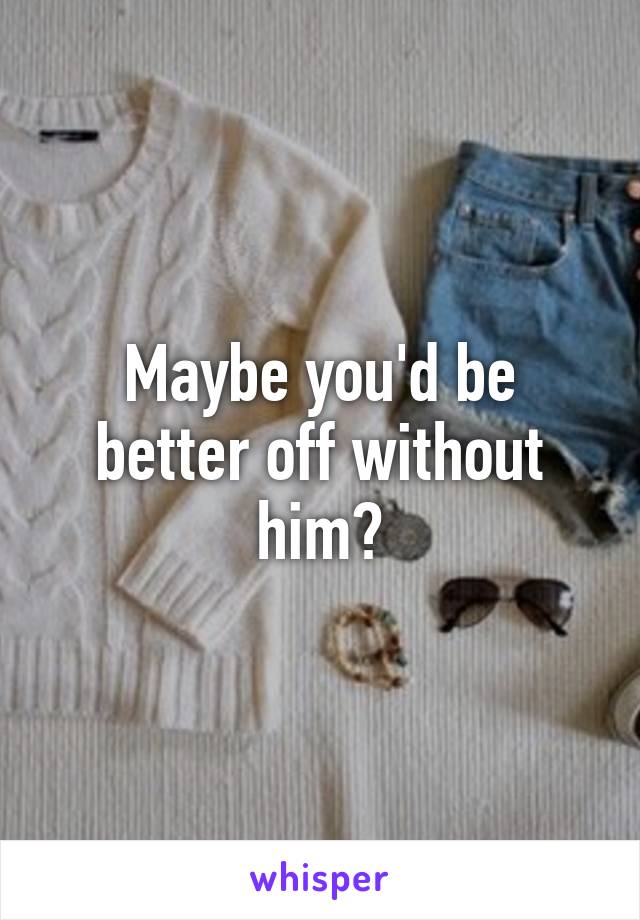Maybe you'd be better off without him?