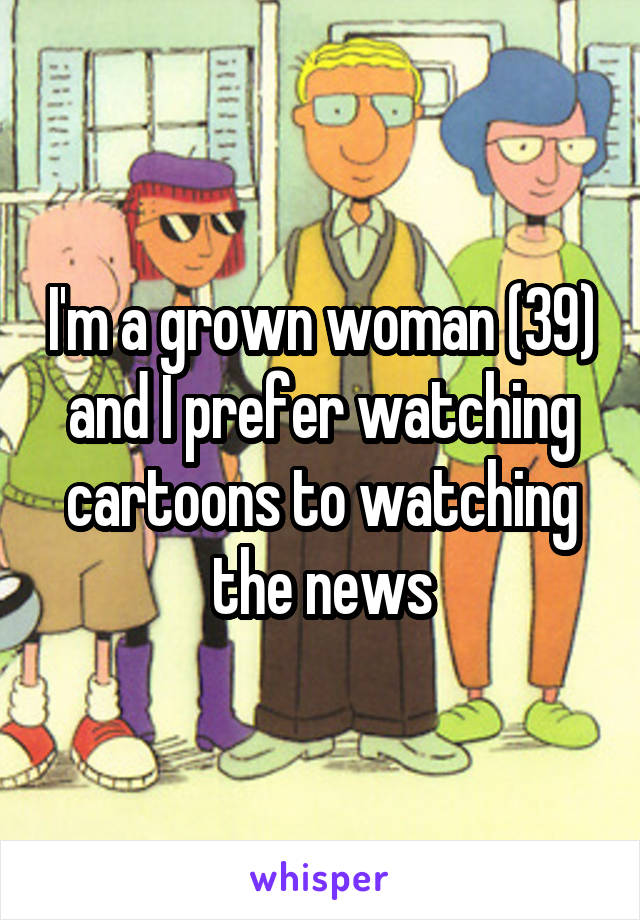 I'm a grown woman (39) and I prefer watching cartoons to watching the news