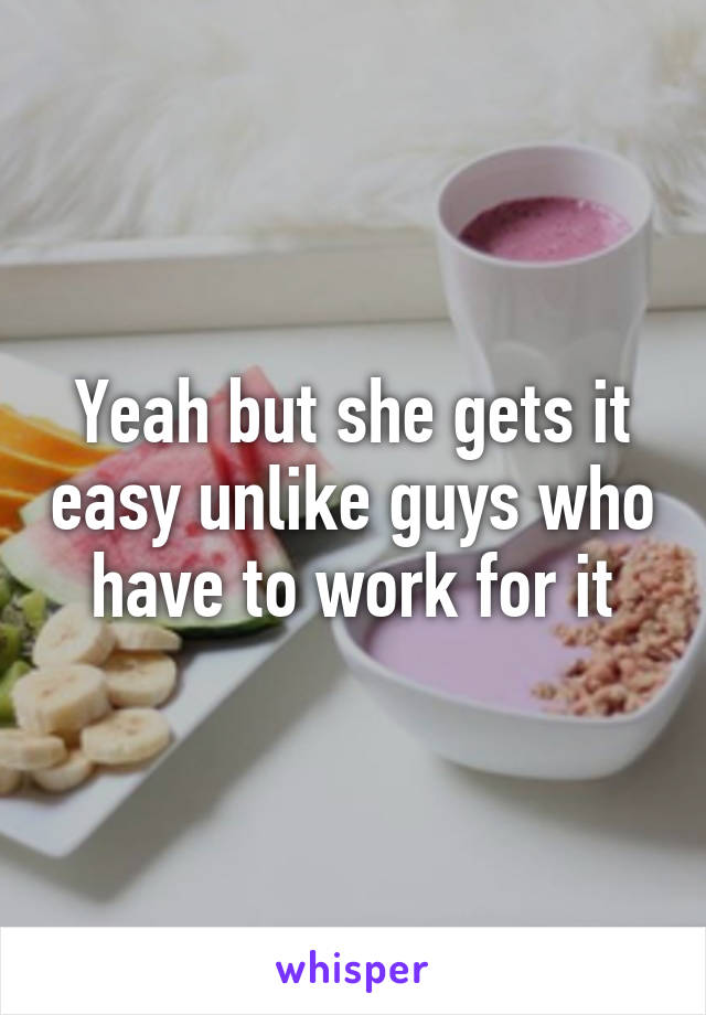 Yeah but she gets it easy unlike guys who have to work for it
