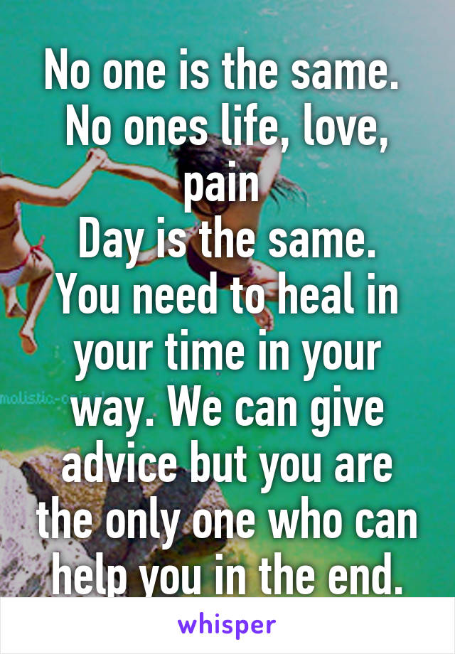 No one is the same. 
No ones life, love, pain 
Day is the same. You need to heal in your time in your way. We can give advice but you are the only one who can help you in the end.