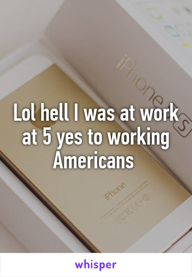 Lol hell I was at work at 5 yes to working Americans 