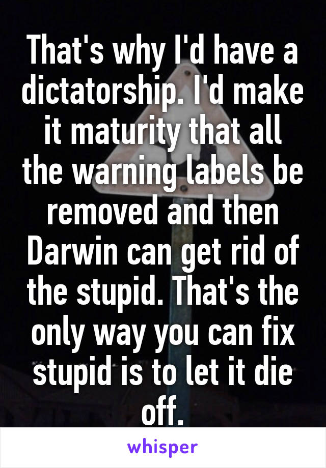 That's why I'd have a dictatorship. I'd make it maturity that all the warning labels be removed and then Darwin can get rid of the stupid. That's the only way you can fix stupid is to let it die off.