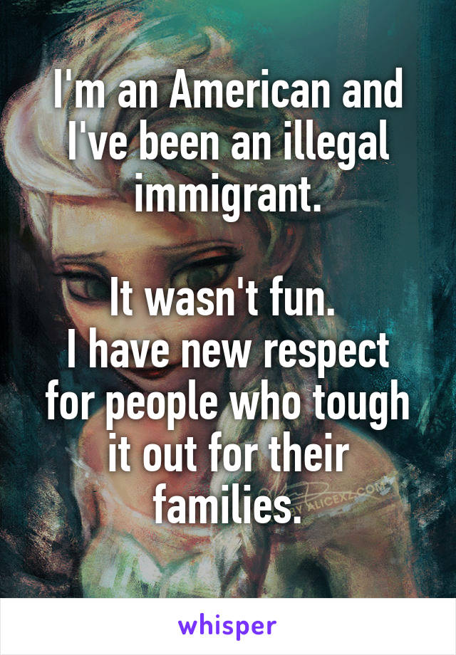I'm an American and I've been an illegal immigrant.

It wasn't fun. 
I have new respect for people who tough it out for their families.
