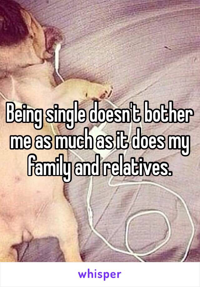 Being single doesn't bother me as much as it does my family and relatives.