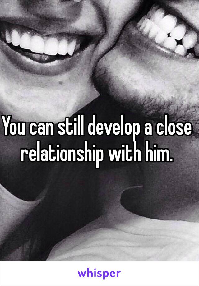 You can still develop a close relationship with him.