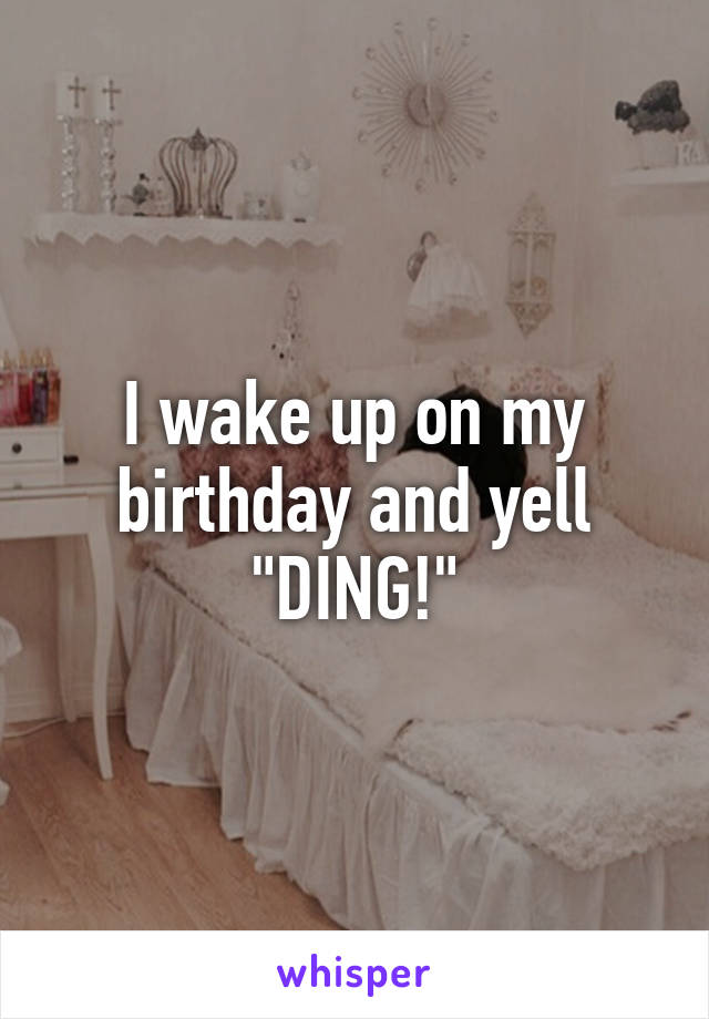 I wake up on my birthday and yell "DING!"