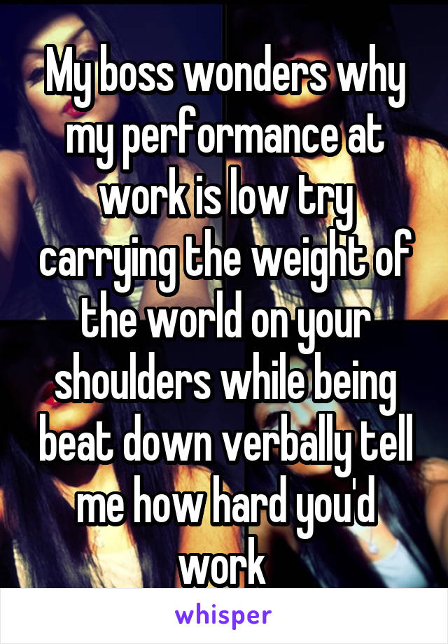 My boss wonders why my performance at work is low try carrying the weight of the world on your shoulders while being beat down verbally tell me how hard you'd work 