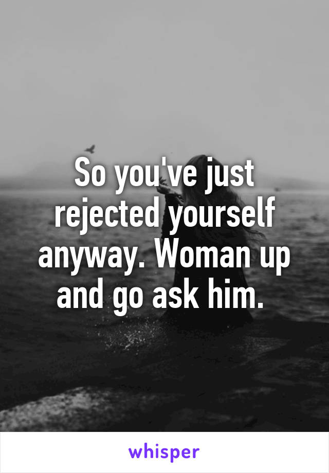 So you've just rejected yourself anyway. Woman up and go ask him. 