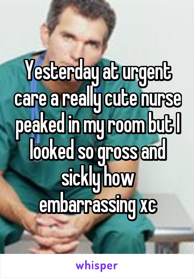 Yesterday at urgent care a really cute nurse peaked in my room but I looked so gross and sickly how embarrassing xc