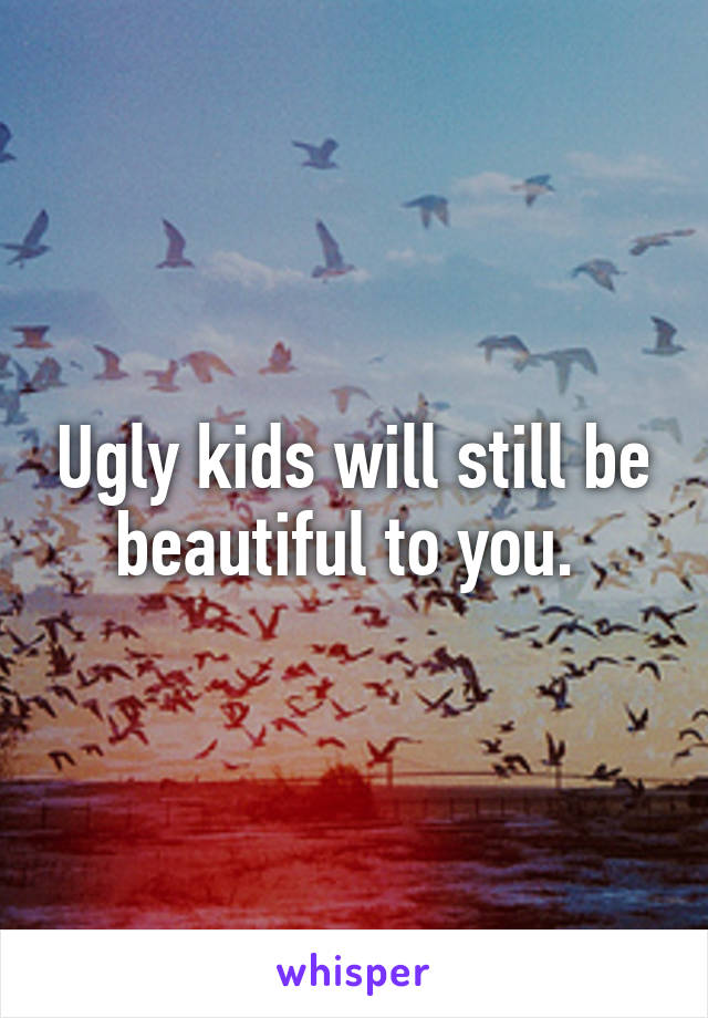 Ugly kids will still be beautiful to you. 