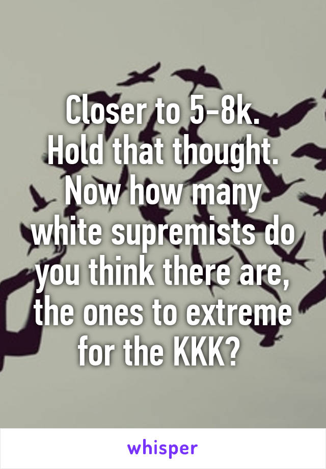 Closer to 5-8k.
Hold that thought.
Now how many white supremists do you think there are, the ones to extreme for the KKK? 