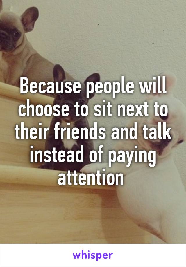 Because people will choose to sit next to their friends and talk instead of paying attention 
