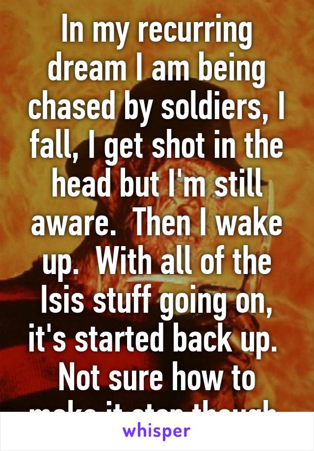 In my recurring dream I am being chased by soldiers, I fall, I get shot in the head but I'm still aware.  Then I wake up.  With all of the Isis stuff going on, it's started back up.  Not sure how to make it stop though.