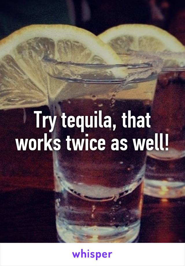 Try tequila, that works twice as well!