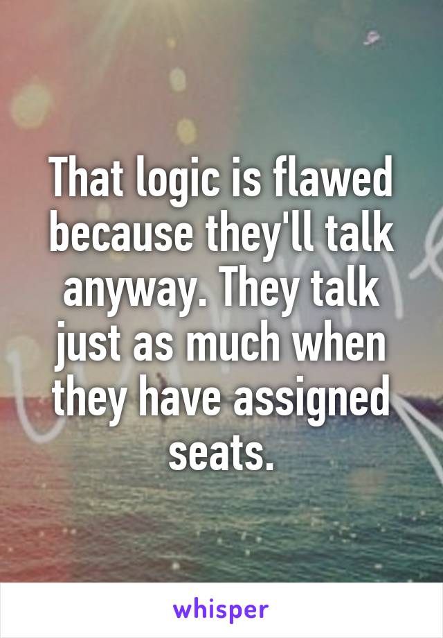 That logic is flawed because they'll talk anyway. They talk just as much when they have assigned seats.