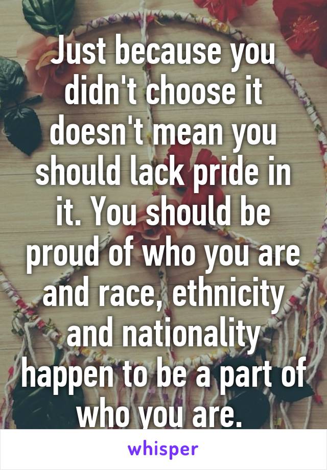Just because you didn't choose it doesn't mean you should lack pride in it. You should be proud of who you are and race, ethnicity and nationality happen to be a part of who you are. 