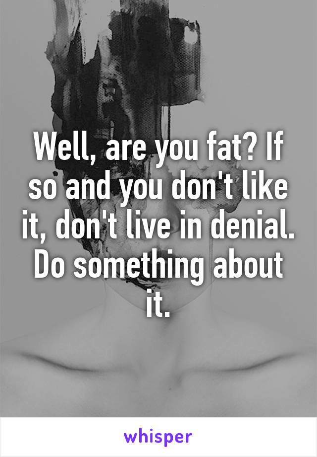 Well, are you fat? If so and you don't like it, don't live in denial. Do something about it.