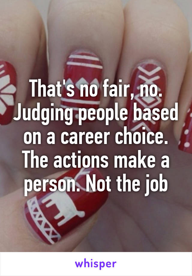 That's no fair, no. Judging people based on a career choice. The actions make a person. Not the job