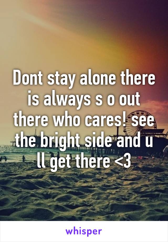 Dont stay alone there is always s o out there who cares! see the bright side and u ll get there <3