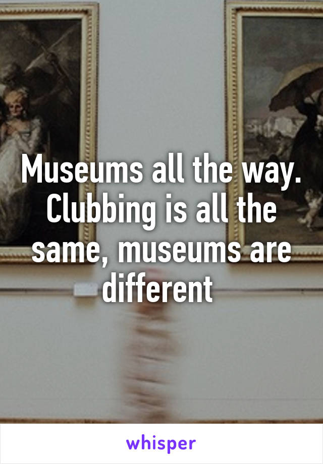 Museums all the way. Clubbing is all the same, museums are different 