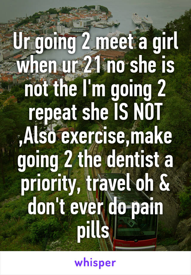Ur going 2 meet a girl when ur 21 no she is not the I'm going 2 repeat she IS NOT ,Also exercise,make going 2 the dentist a priority, travel oh & don't ever do pain pills 